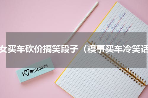 美女买车砍价搞笑段子（糗事买车冷笑话）