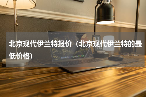 北京现代伊兰特报价（北京现代伊兰特的最低价格）