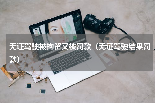 无证驾驶被拘留又被罚款（无证驾驶结果罚款）