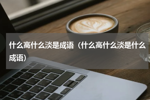 什么高什么淡是成语（什么高什么淡是什么成语）