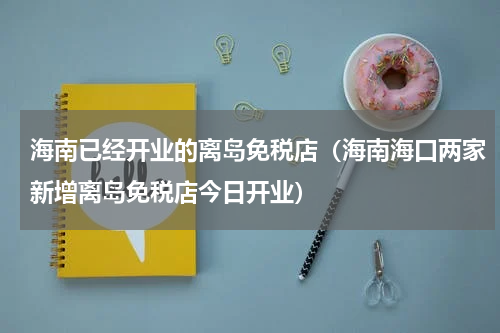 海南已经开业的离岛免税店（海南海口两家新增离岛免税店今日开业）