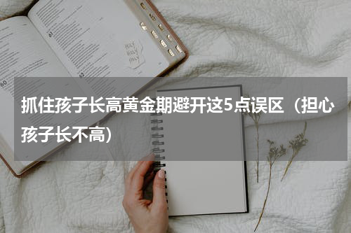 抓住孩子长高黄金期避开这5点误区（担心孩子长不高）