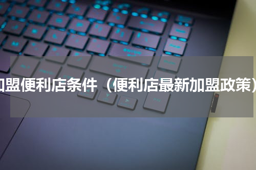 加盟便利店条件（便利店最新加盟政策）