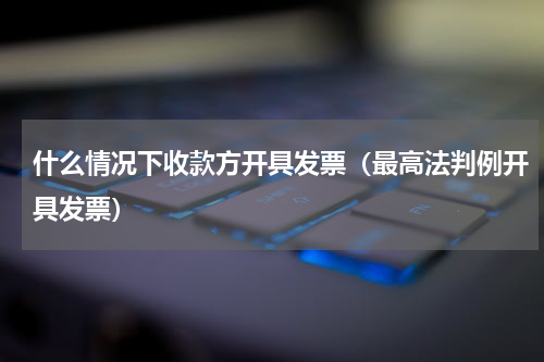 什么情况下收款方开具发票（最高法判例开具发票）
