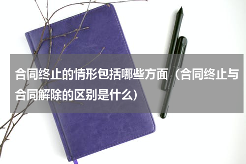 合同终止的情形包括哪些方面（合同终止与合同解除的区别是什么）