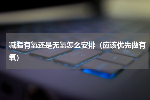 减脂有氧还是无氧怎么安排（应该优先做有氧）