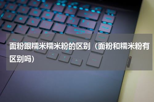 面粉跟糯米糯米粉的区别（面粉和糯米粉有区别吗）