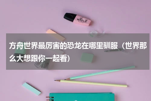 方舟世界最厉害的恐龙在哪里驯服（世界那么大想跟你一起看）