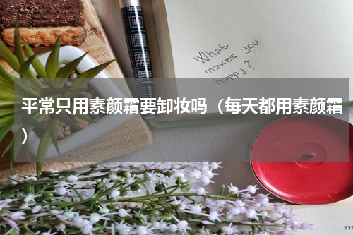 平常只用素颜霜要卸妆吗（每天都用素颜霜）