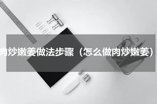 肉炒嫩姜做法步骤（怎么做肉炒嫩姜）