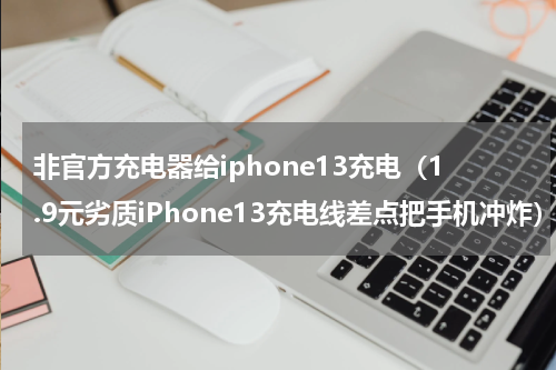非官方充电器给iphone13充电（1.9元劣质iPhone13充电线差点把手机冲炸）