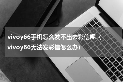 vivoy66手机怎么发不出去彩信呢（vivoy66无法发彩信怎么办）