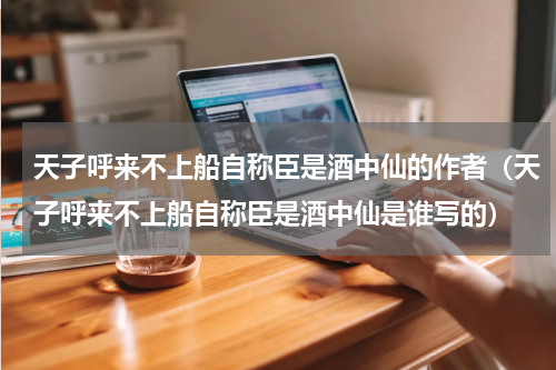 天子呼来不上船自称臣是酒中仙的作者（天子呼来不上船自称臣是酒中仙是谁写的）