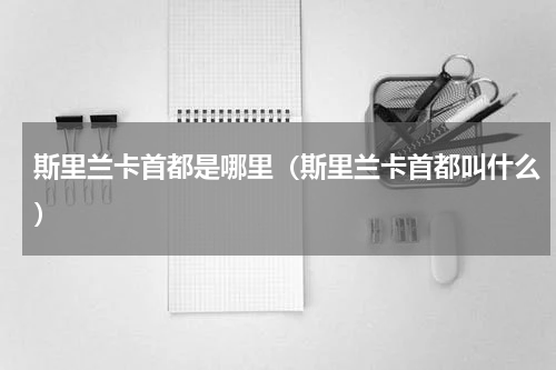 斯里兰卡首都是哪里（斯里兰卡首都叫什么）
