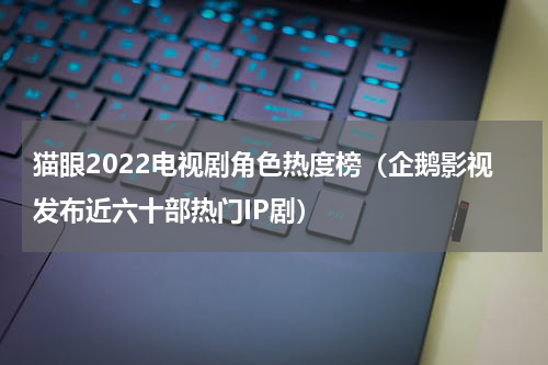 猫眼2022电视剧角色热度榜（企鹅影视发布近六十部热门IP剧）