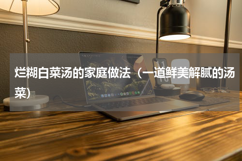 烂糊白菜汤的家庭做法（一道鲜美解腻的汤菜）
