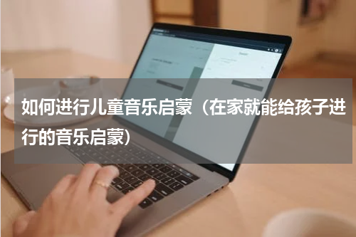 如何进行儿童音乐启蒙（在家就能给孩子进行的音乐启蒙）