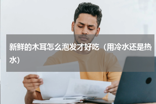 新鲜的木耳怎么泡发才好吃（用冷水还是热水）