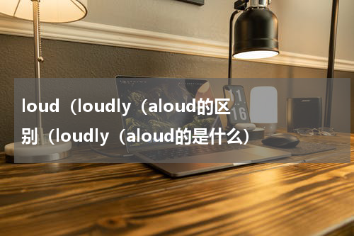 loud（loudly（aloud的区别（loudly（aloud的是什么）