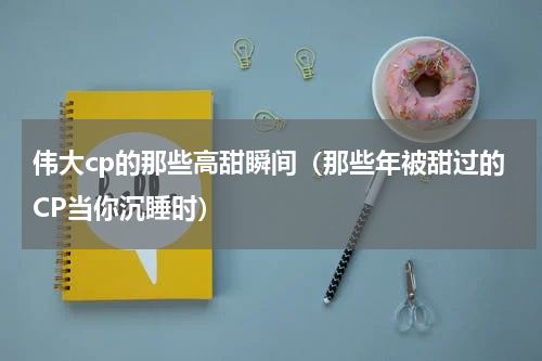 伟大cp的那些高甜瞬间（那些年被甜过的CP当你沉睡时）