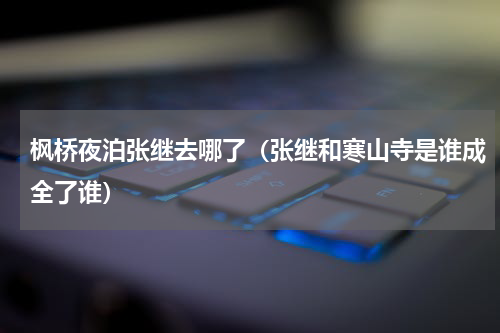枫桥夜泊张继去哪了（张继和寒山寺是谁成全了谁）