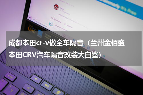 成都本田cr-v做全车隔音（兰州金佰盛本田CRV汽车隔音改装大白鲨）