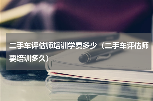 二手车评估师培训学费多少（二手车评估师要培训多久）