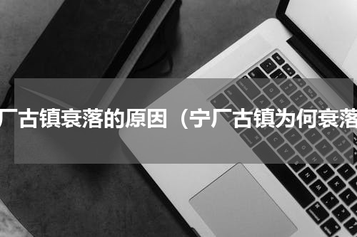 宁厂古镇衰落的原因（宁厂古镇为何衰落）
