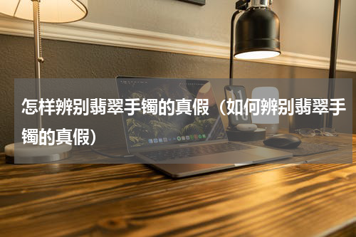 怎样辨别翡翠手镯的真假（如何辨别翡翠手镯的真假）