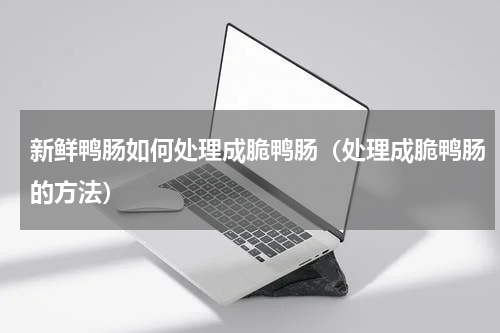 新鲜鸭肠如何处理成脆鸭肠（处理成脆鸭肠的方法）