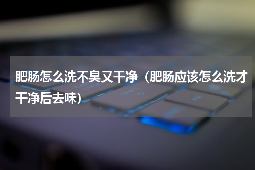 肥肠怎么洗不臭又干净（肥肠应该怎么洗才干净后去味）
