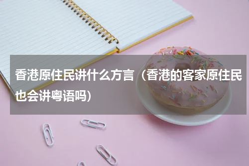 香港原住民讲什么方言（香港的客家原住民也会讲粤语吗）