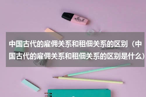 中国古代的雇佣关系和租佃关系的区别（中国古代的雇佣关系和租佃关系的区别是什么）