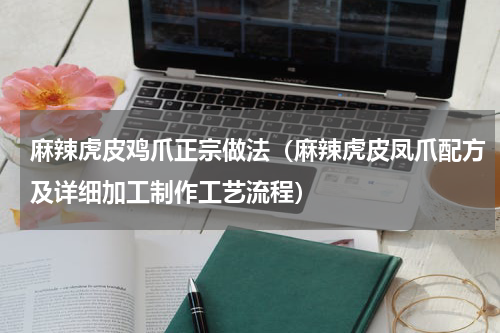 麻辣虎皮鸡爪正宗做法（麻辣虎皮凤爪配方及详细加工制作工艺流程）
