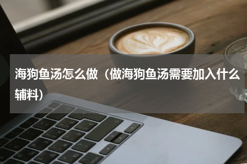 海狗鱼汤怎么做（做海狗鱼汤需要加入什么辅料）