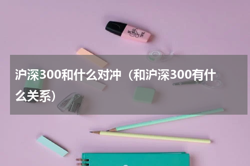 沪深300和什么对冲（和沪深300有什么关系）