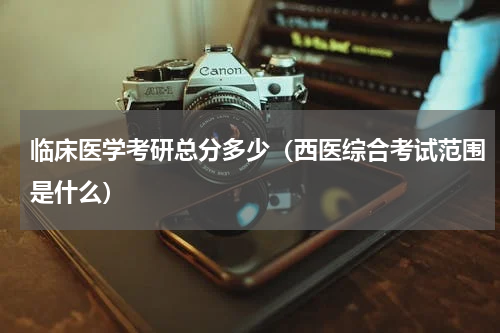临床医学考研总分多少（西医综合考试范围是什么）