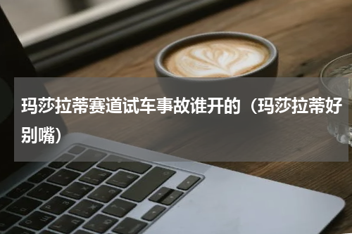 玛莎拉蒂赛道试车事故谁开的（玛莎拉蒂好别嘴）