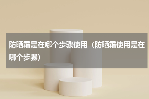 防晒霜是在哪个步骤使用（防晒霜使用是在哪个步骤）