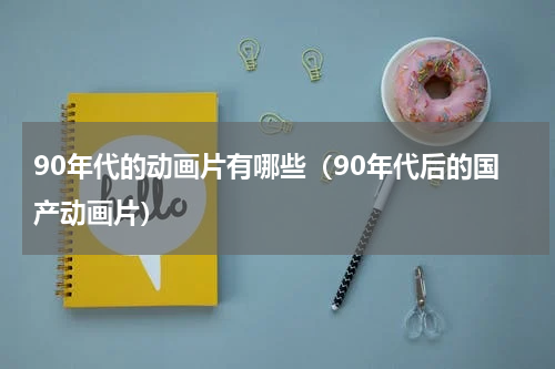 90年代的动画片有哪些（90年代后的国产动画片）