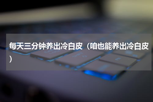 每天三分钟养出冷白皮（咱也能养出冷白皮）