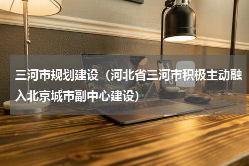 三河市规划建设（河北省三河市积极主动融入北京城市副中心建设）