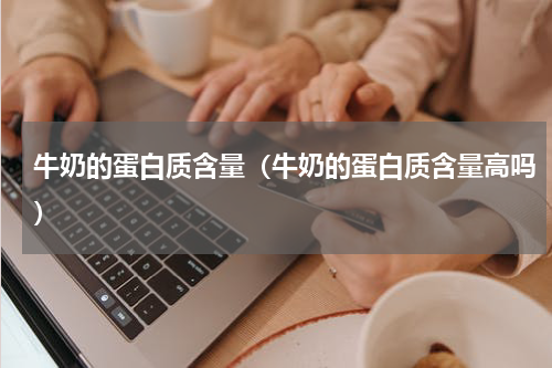 牛奶的蛋白质含量（牛奶的蛋白质含量高吗）