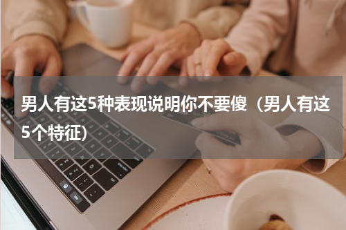 男人有这5种表现说明你不要傻（男人有这5个特征）