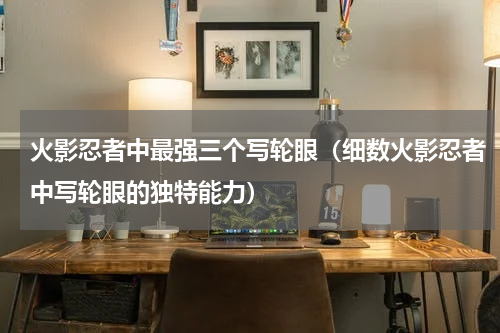 火影忍者中最强三个写轮眼（细数火影忍者中写轮眼的独特能力）