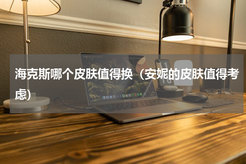 海克斯哪个皮肤值得换（安妮的皮肤值得考虑）