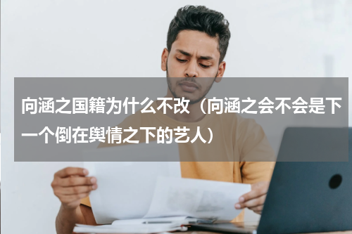 向涵之国籍为什么不改（向涵之会不会是下一个倒在舆情之下的艺人）