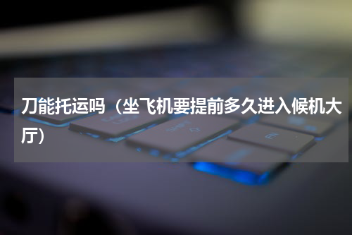 刀能托运吗（坐飞机要提前多久进入候机大厅）