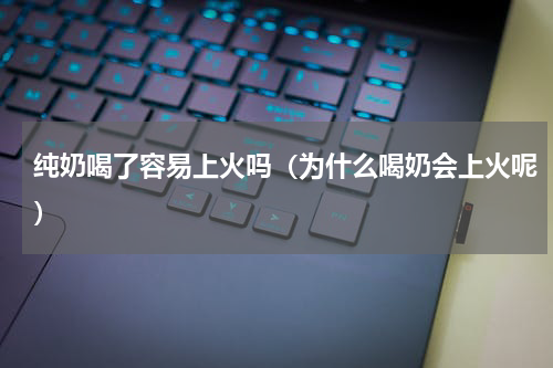纯奶喝了容易上火吗（为什么喝奶会上火呢）
