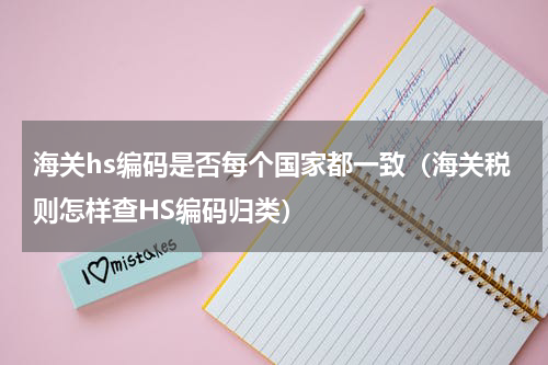 海关hs编码是否每个国家都一致（海关税则怎样查HS编码归类）